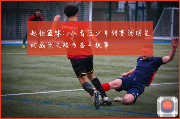赵恒篮球：从青涩少年到赛场明星的成长之路与奋斗故事