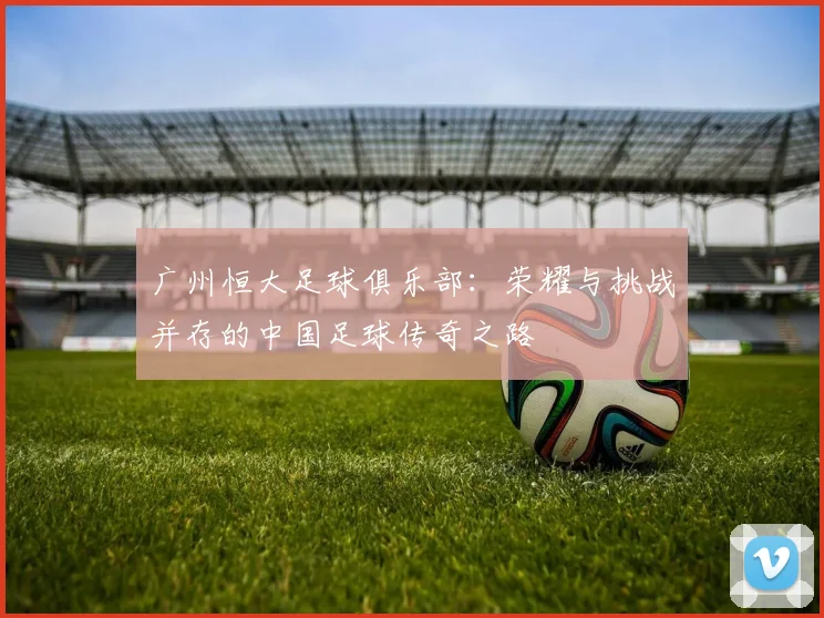 广州恒大足球俱乐部：荣耀与挑战并存的中国足球传奇之路